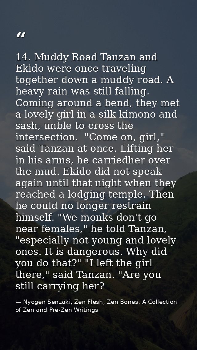 14. Muddy Road Tanzan and Ekido were once traveling together down a muddy road. A heavy rain was still falling.  Coming  — Nyogen Senzaki, Zen Flesh, Zen Bones: A Collection of Zen and Pre-Zen Writings