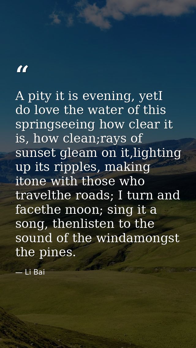 A pity it is evening, yetI do love the water of this springseeing how clear it is, how clean;rays of sunset gleam on it, — Li Bai