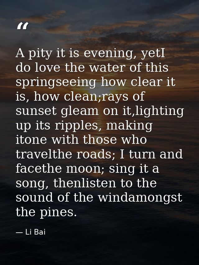 A pity it is evening, yetI do love the water of this springseeing how clear it is, how clean;rays of sunset gleam on it, — Li Bai
