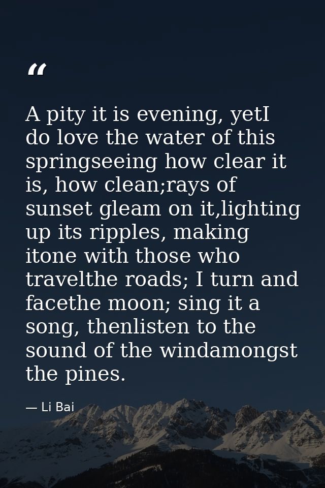A pity it is evening, yetI do love the water of this springseeing how clear it is, how clean;rays of sunset gleam on it, — Li Bai