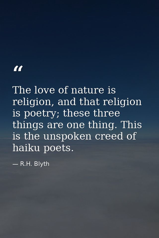 The love of nature is religion, and that religion is poetry; these three things are one thing. This is the unspoken cree — R.H. Blyth