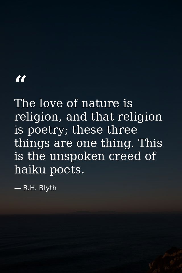 The love of nature is religion, and that religion is poetry; these three things are one thing. This is the unspoken cree — R.H. Blyth
