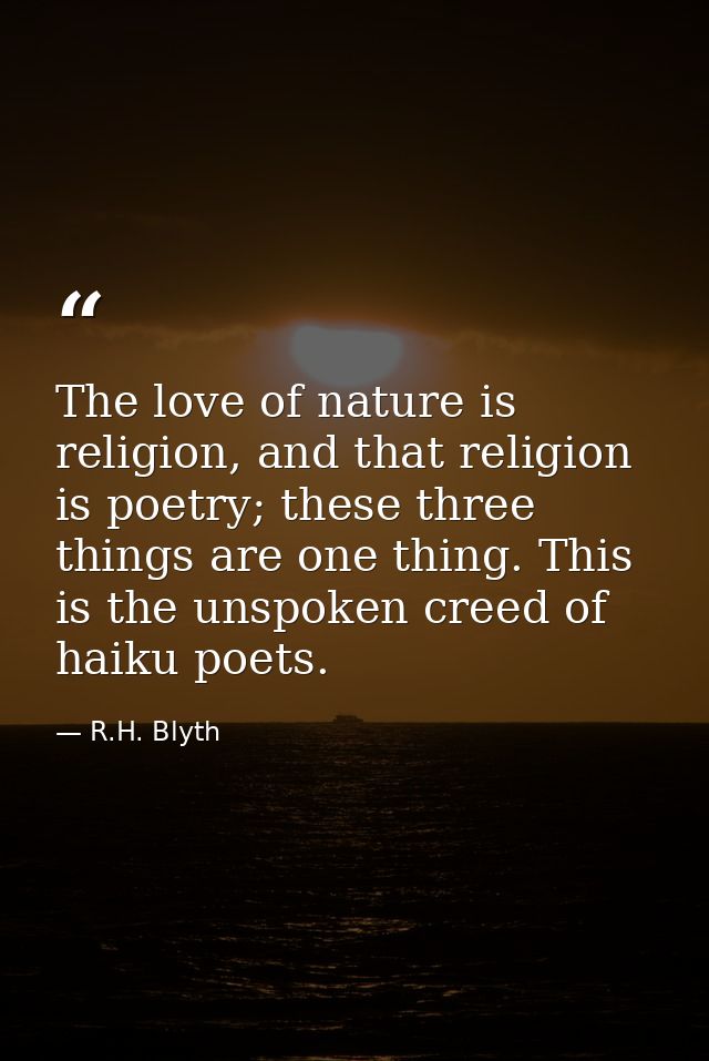 The love of nature is religion, and that religion is poetry; these three things are one thing. This is the unspoken cree — R.H. Blyth