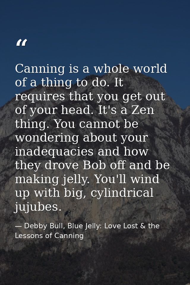 Canning is a whole world of a thing to do. It requires that you get out of your head. It's a Zen thing. You cannot be wo — Debby Bull, Blue Jelly: Love Lost & the Lessons of Canning