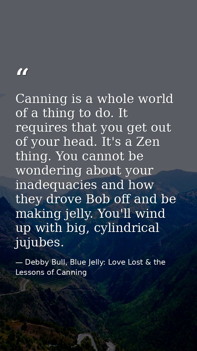 Canning is a whole world of a thing to do. It requires that you get out of your head. It's a Zen thing. You cannot be wo — Debby Bull, Blue Jelly: Love Lost & the Lessons of Canning