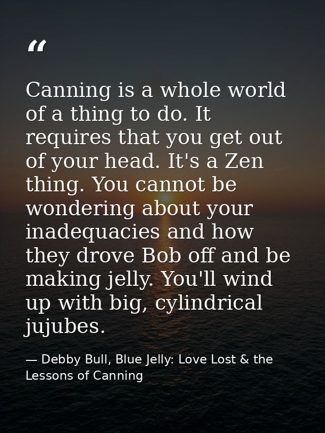 Canning is a whole world of a thing to do. It requires that you get out of your head. It's a Zen thing. You cannot be wo — Debby Bull, Blue Jelly: Love Lost & the Lessons of Canning