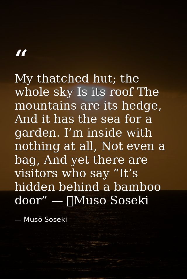 My thatched hut; the whole sky Is its roof The mountains are its hedge, And it has the sea for a garden. I’m inside with — Musō Soseki