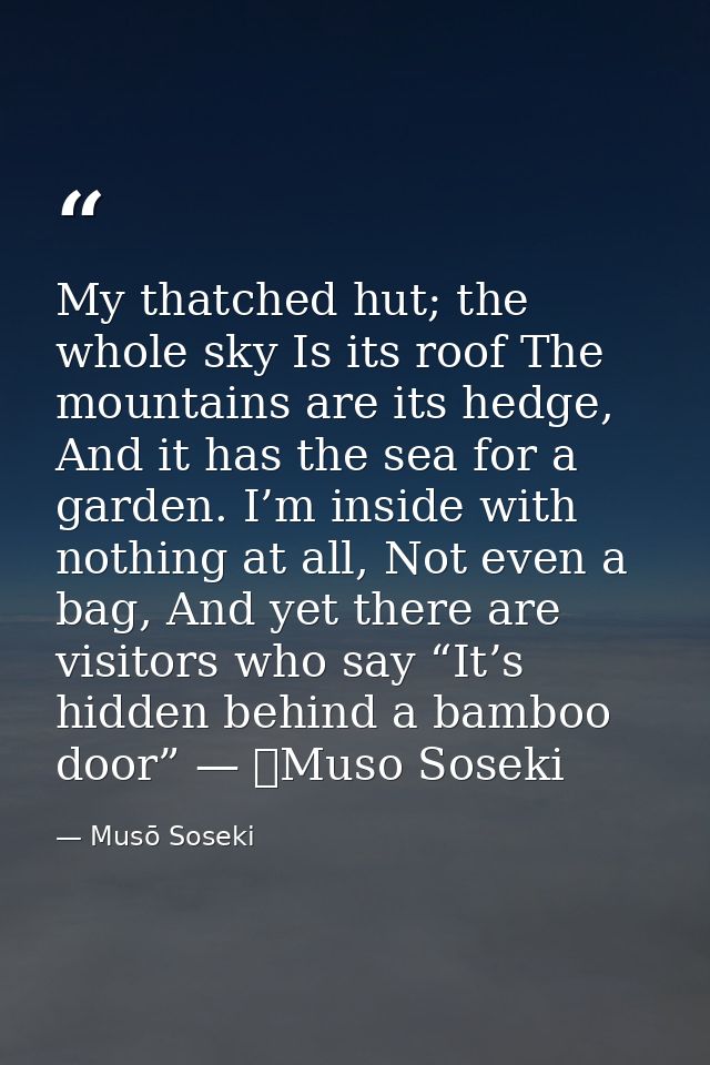 My thatched hut; the whole sky Is its roof The mountains are its hedge, And it has the sea for a garden. I’m inside with — Musō Soseki