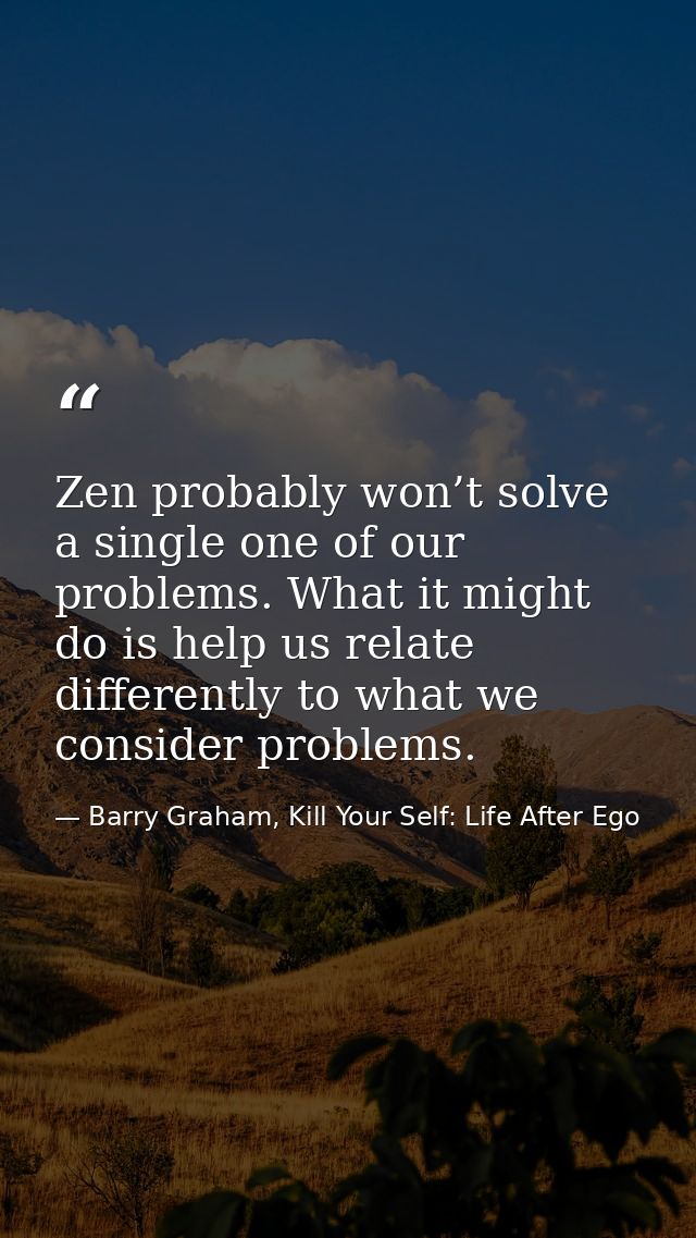 Zen probably won’t solve a single one of our problems. What it might do is help us relate differently to what we conside — Barry Graham, Kill Your Self: Life After Ego