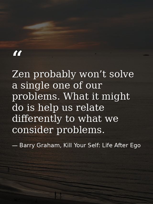 Zen probably won’t solve a single one of our problems. What it might do is help us relate differently to what we conside — Barry Graham, Kill Your Self: Life After Ego