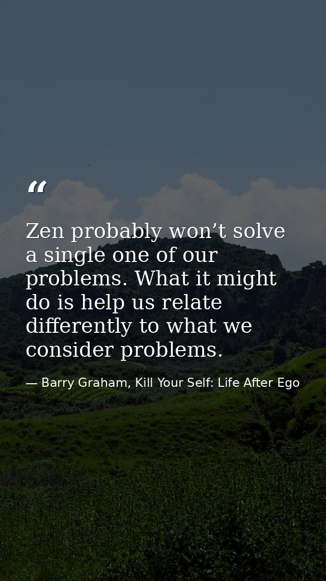 Zen probably won’t solve a single one of our problems. What it might do is help us relate differently to what we conside — Barry Graham, Kill Your Self: Life After Ego