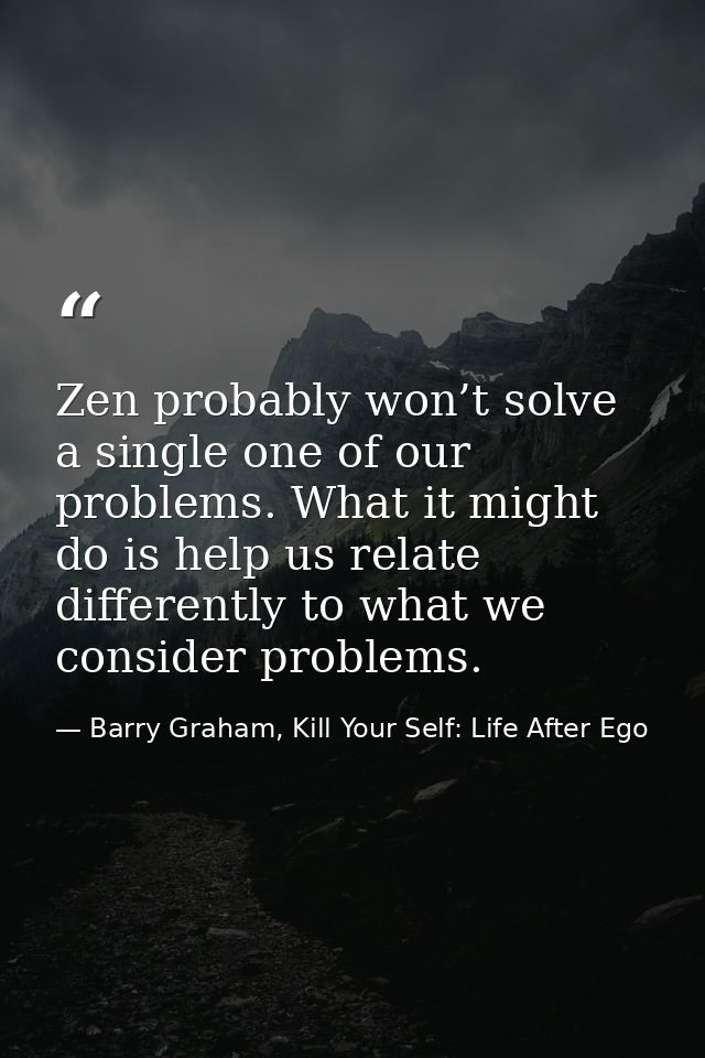 Zen probably won’t solve a single one of our problems. What it might do is help us relate differently to what we conside — Barry Graham, Kill Your Self: Life After Ego