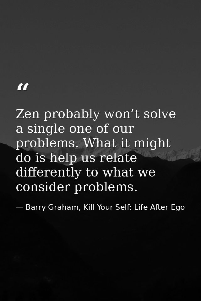 Zen probably won’t solve a single one of our problems. What it might do is help us relate differently to what we conside — Barry Graham, Kill Your Self: Life After Ego