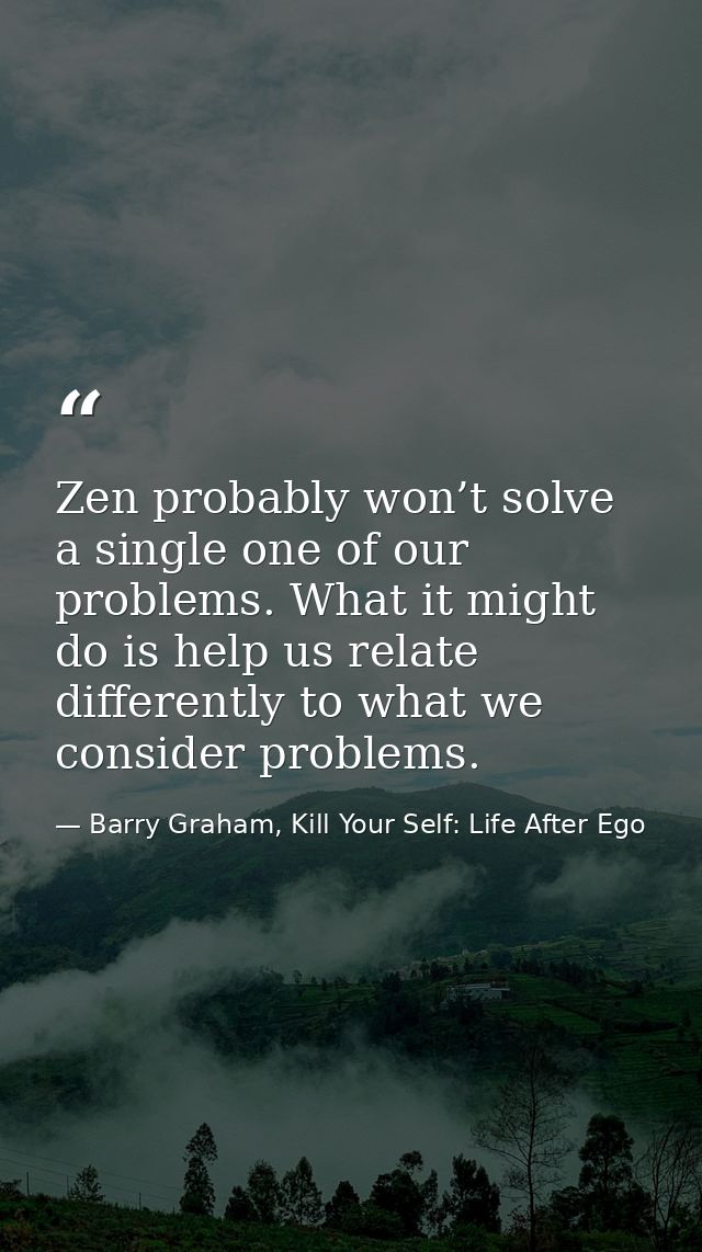 Zen probably won’t solve a single one of our problems. What it might do is help us relate differently to what we conside — Barry Graham, Kill Your Self: Life After Ego