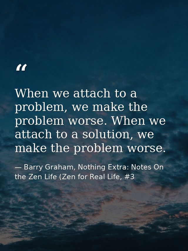 When we attach to a problem, we make the problem worse. When we attach to a solution, we make the problem worse. — Barry Graham, Nothing Extra: Notes On the Zen Life (Zen for Real Life, #3