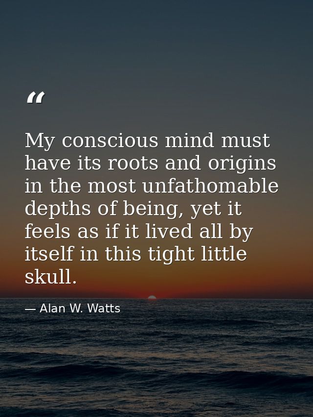 My conscious mind must have its roots and origins in the most unfathomable depths of being, yet it feels as if it lived  — Alan W. Watts