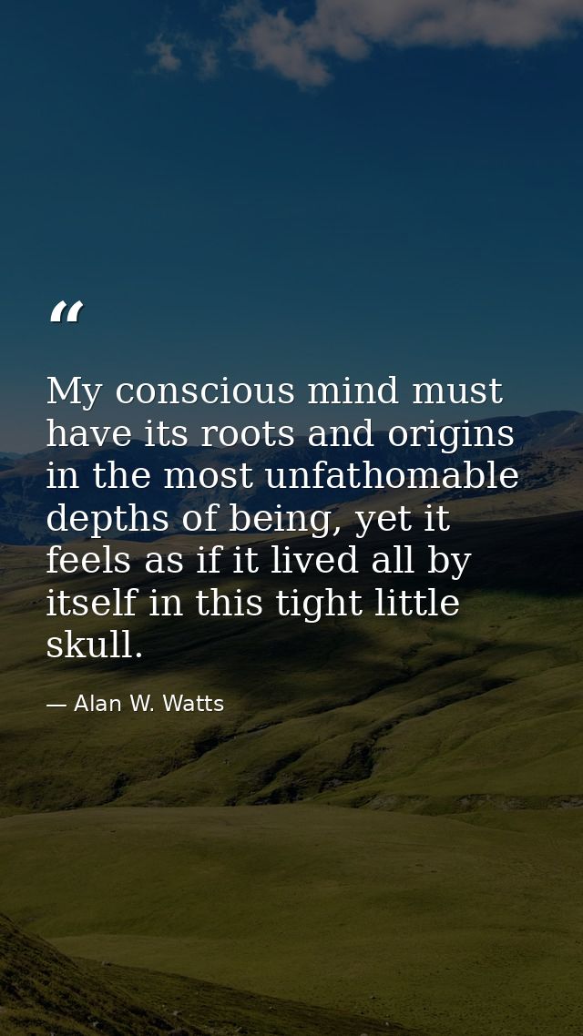 My conscious mind must have its roots and origins in the most unfathomable depths of being, yet it feels as if it lived  — Alan W. Watts