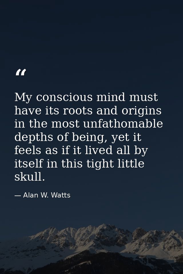 My conscious mind must have its roots and origins in the most unfathomable depths of being, yet it feels as if it lived  — Alan W. Watts
