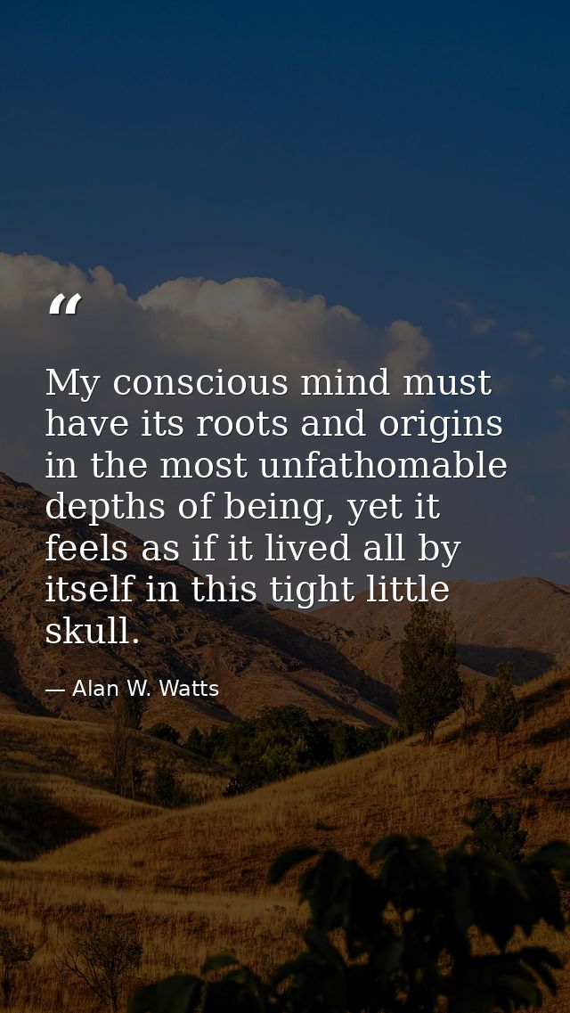 My conscious mind must have its roots and origins in the most unfathomable depths of being, yet it feels as if it lived  — Alan W. Watts