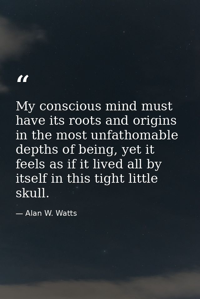 My conscious mind must have its roots and origins in the most unfathomable depths of being, yet it feels as if it lived  — Alan W. Watts