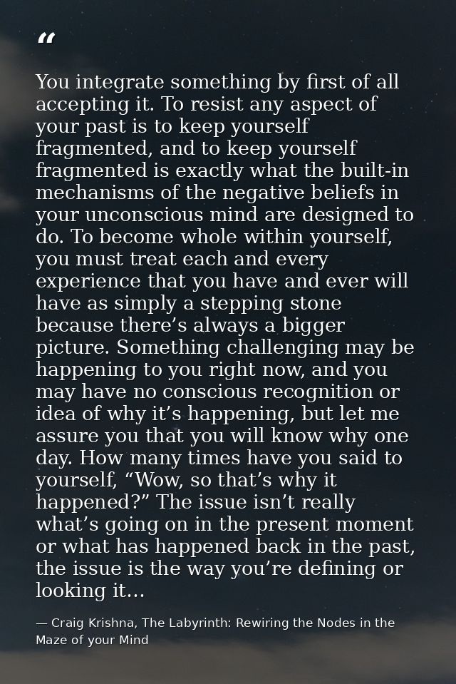 You integrate something by first of all accepting it. To resist any aspect of your past is to keep yourself fragmented,  — Craig Krishna, The Labyrinth: Rewiring the Nodes in the Maze of your Mind