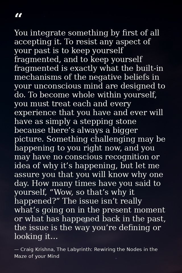 You integrate something by first of all accepting it. To resist any aspect of your past is to keep yourself fragmented,  — Craig Krishna, The Labyrinth: Rewiring the Nodes in the Maze of your Mind