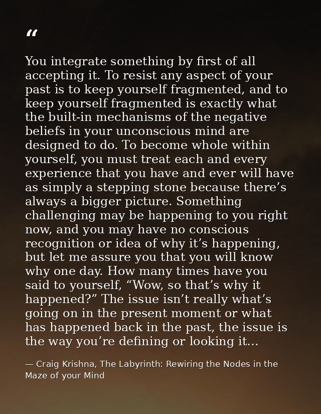 You integrate something by first of all accepting it. To resist any aspect of your past is to keep yourself fragmented,  — Craig Krishna, The Labyrinth: Rewiring the Nodes in the Maze of your Mind