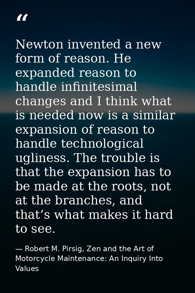 Newton invented a new form of reason. He expanded reason to handle infinitesimal changes and I think what is needed now  — Robert M. Pirsig, Zen and the Art of Motorcycle Maintenance: An Inquiry Into Values