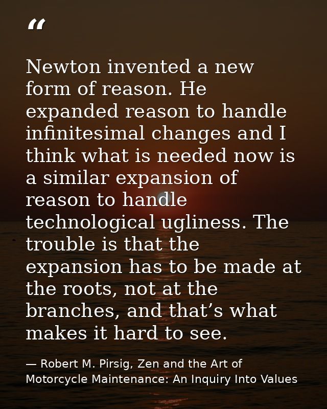 Newton invented a new form of reason. He expanded reason to handle infinitesimal changes and I think what is needed now  — Robert M. Pirsig, Zen and the Art of Motorcycle Maintenance: An Inquiry Into Values