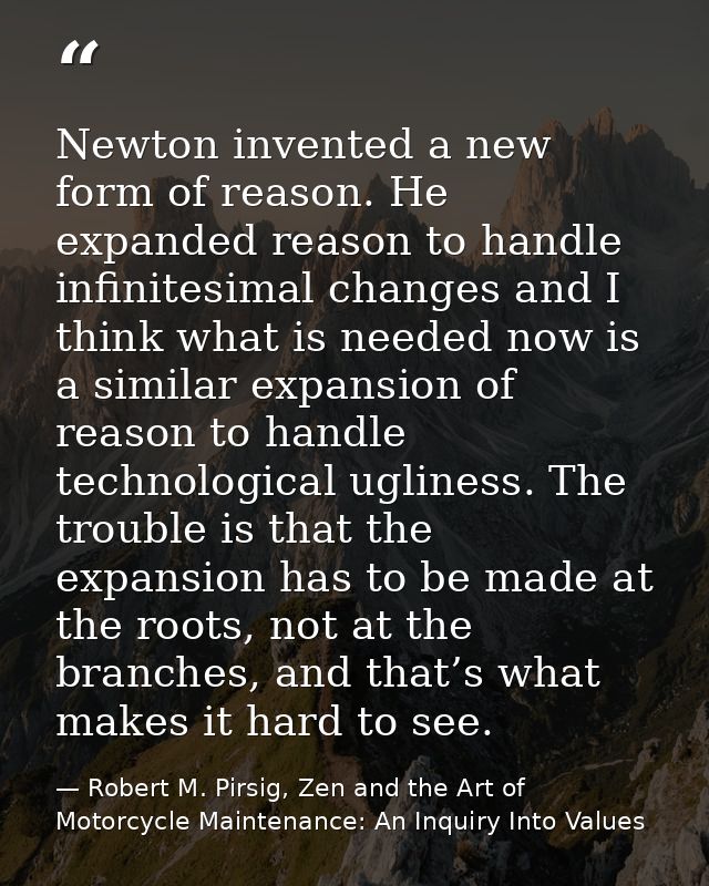 Newton invented a new form of reason. He expanded reason to handle infinitesimal changes and I think what is needed now  — Robert M. Pirsig, Zen and the Art of Motorcycle Maintenance: An Inquiry Into Values