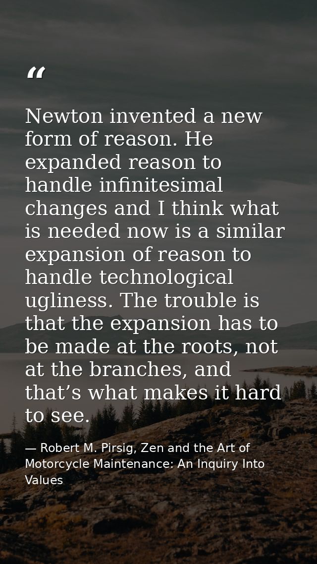 Newton invented a new form of reason. He expanded reason to handle infinitesimal changes and I think what is needed now  — Robert M. Pirsig, Zen and the Art of Motorcycle Maintenance: An Inquiry Into Values