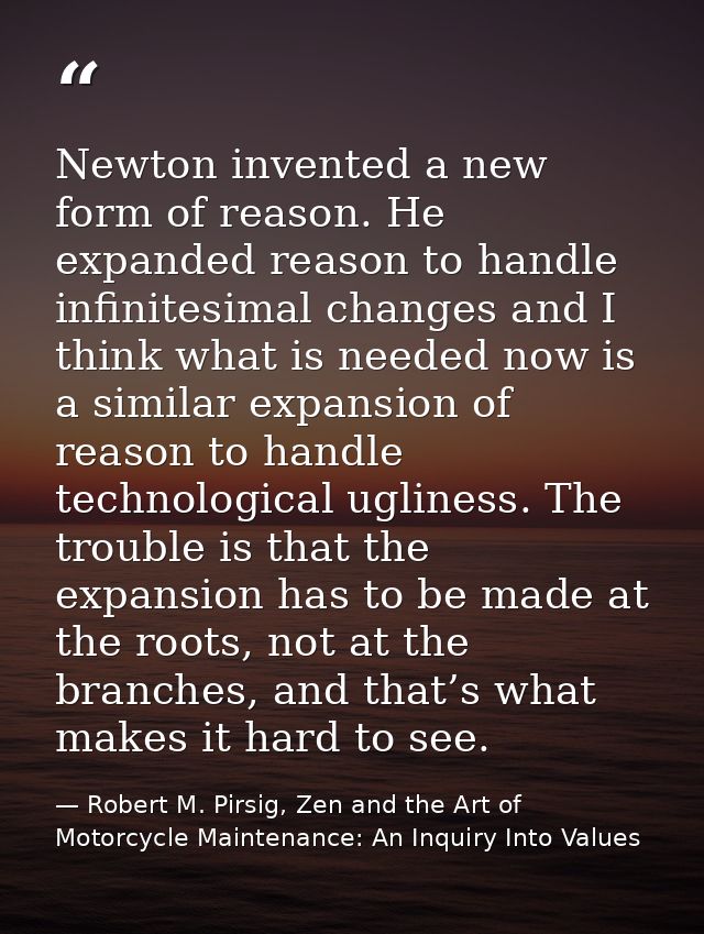 Newton invented a new form of reason. He expanded reason to handle infinitesimal changes and I think what is needed now  — Robert M. Pirsig, Zen and the Art of Motorcycle Maintenance: An Inquiry Into Values
