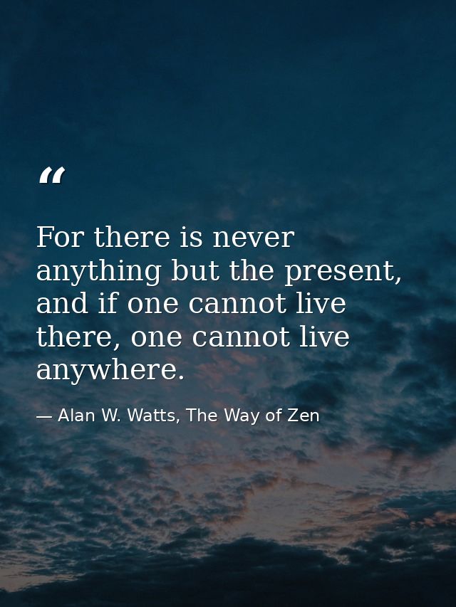 For there is never anything but the present, and if one cannot live there, one cannot live anywhere. — Alan W. Watts, The Way of Zen