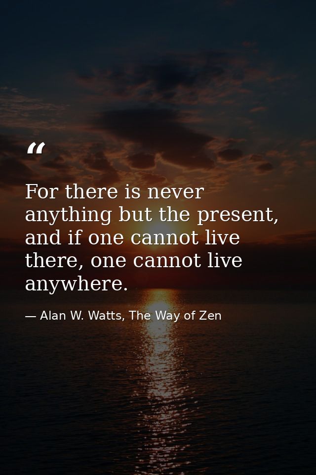 For there is never anything but the present, and if one cannot live there, one cannot live anywhere. — Alan W. Watts, The Way of Zen