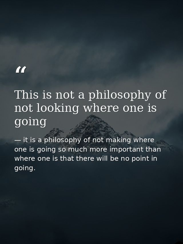 This is not a philosophy of not looking where one is going — it is a philosophy of not making where one is going so much more important than where one is that there will be no point in going.