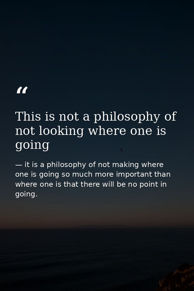 This is not a philosophy of not looking where one is going — it is a philosophy of not making where one is going so much more important than where one is that there will be no point in going.
