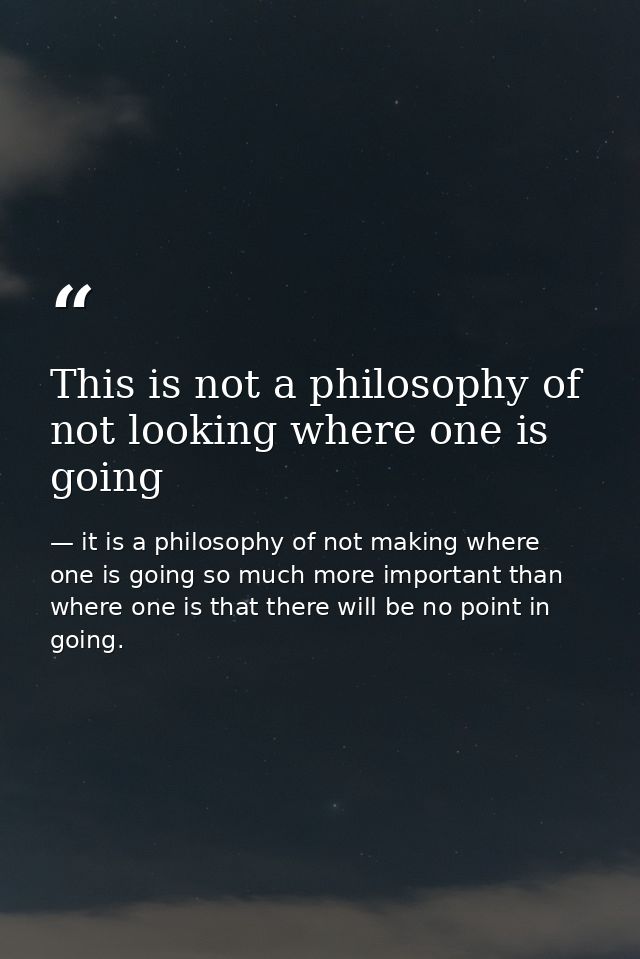This is not a philosophy of not looking where one is going — it is a philosophy of not making where one is going so much more important than where one is that there will be no point in going.