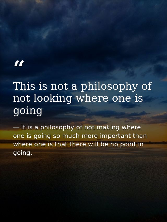 This is not a philosophy of not looking where one is going — it is a philosophy of not making where one is going so much more important than where one is that there will be no point in going.