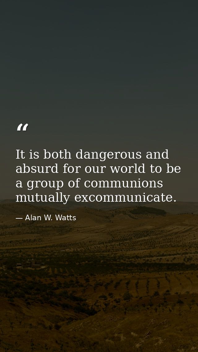 It is both dangerous and absurd for our world to be a group of communions mutually excommunicate. — Alan W. Watts