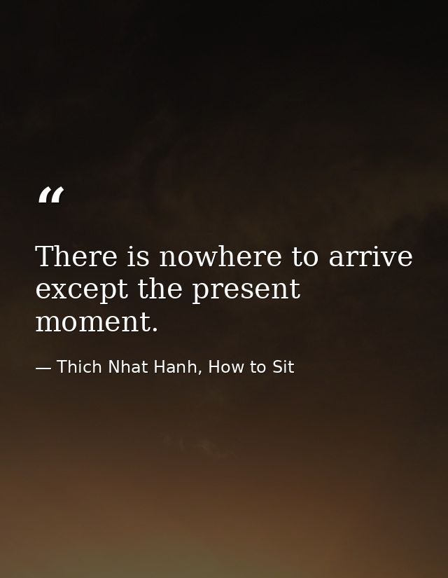 There is nowhere to arrive except the present moment. — Thich Nhat Hanh, How to Sit