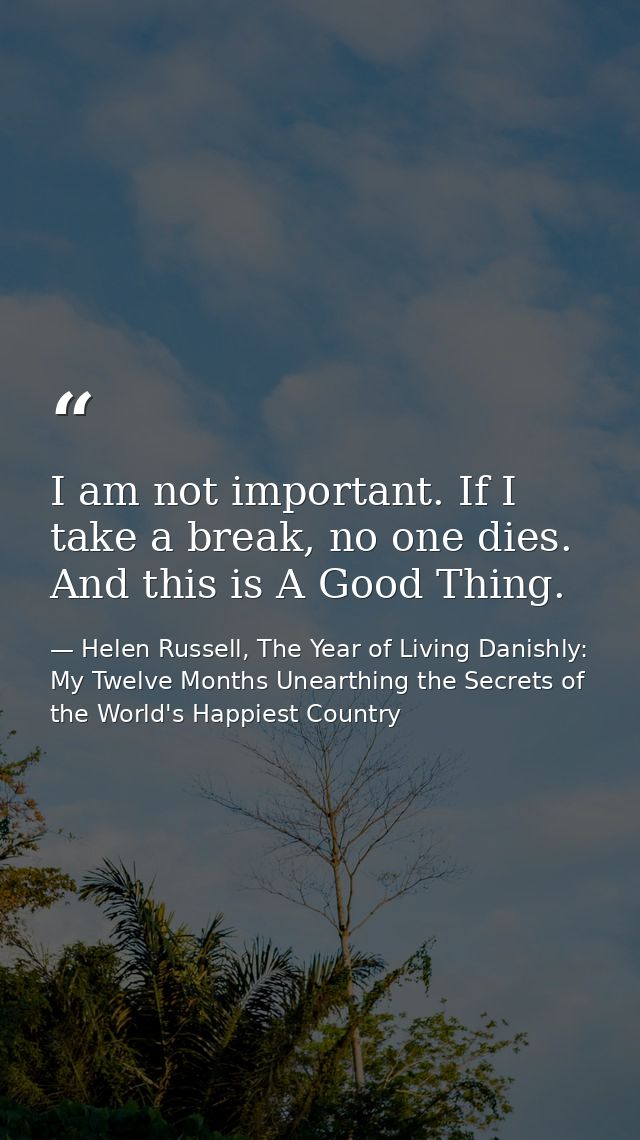 I am not important. If I take a break, no one dies. And this is A Good Thing. — Helen Russell, The Year of Living Danishly: My Twelve Months Unearthing the Secrets of the World's Happiest Country