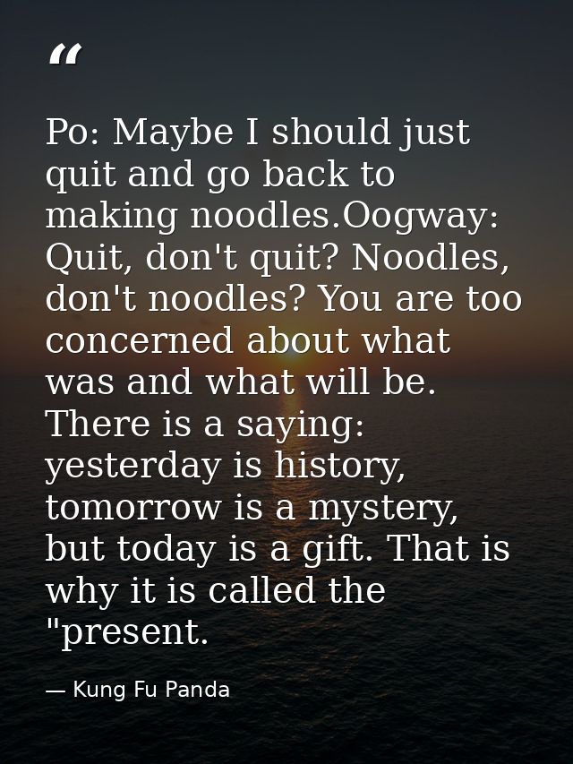Po: Maybe I should just quit and go back to making noodles.Oogway: Quit, don't quit? Noodles, don't noodles? You are too — Kung Fu Panda