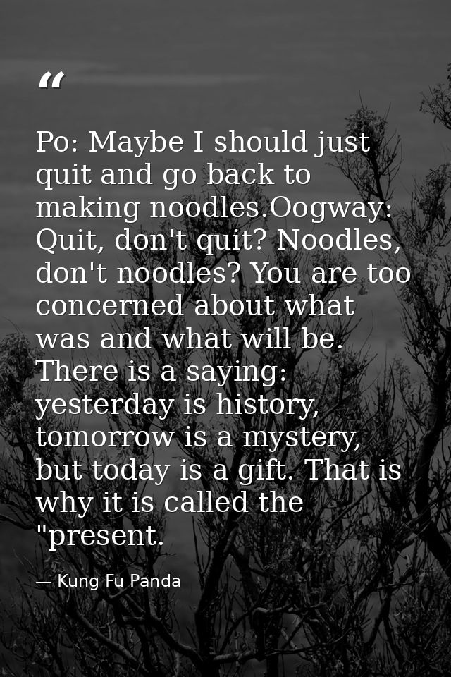 Po: Maybe I should just quit and go back to making noodles.Oogway: Quit, don't quit? Noodles, don't noodles? You are too — Kung Fu Panda