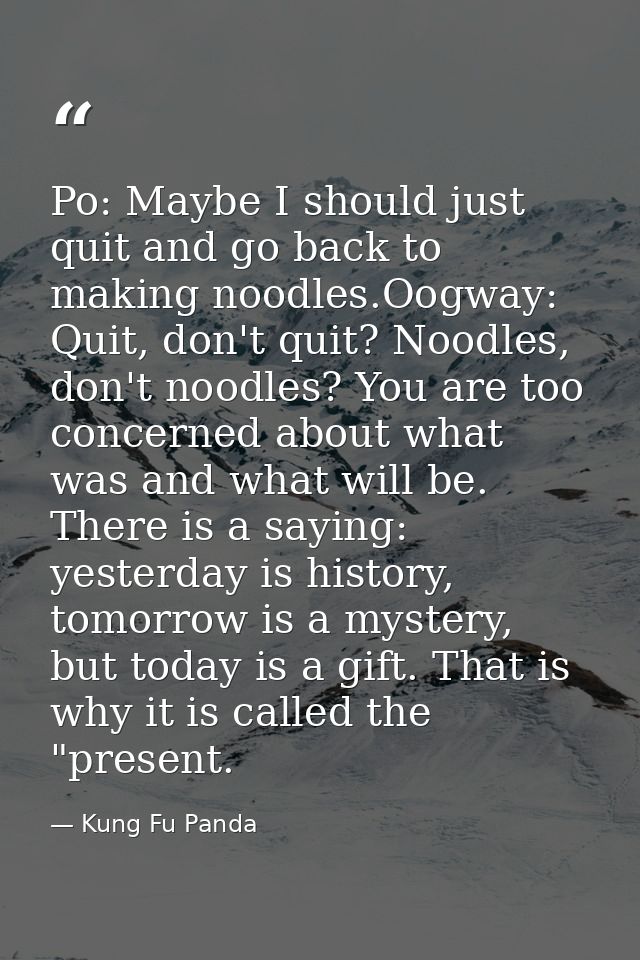 Po: Maybe I should just quit and go back to making noodles.Oogway: Quit, don't quit? Noodles, don't noodles? You are too — Kung Fu Panda