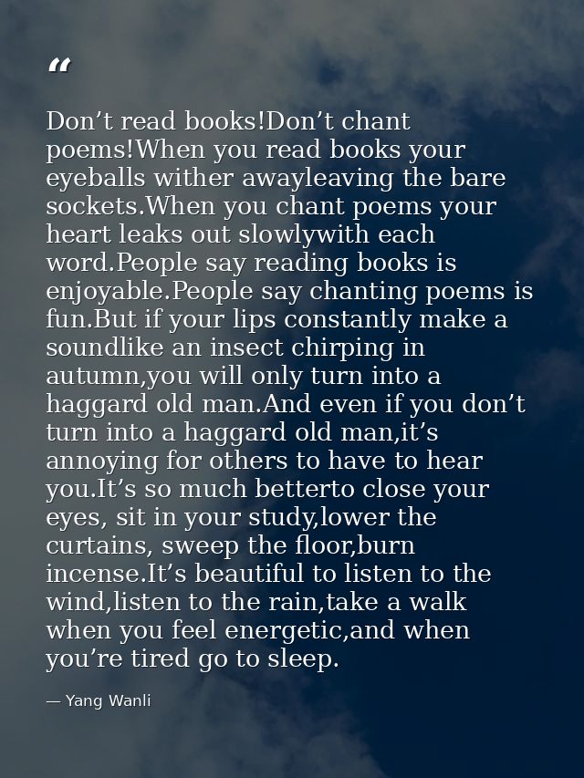 Don’t read books!Don’t chant poems!When you read books your eyeballs wither awayleaving the bare sockets.When you chant  — Yang Wanli