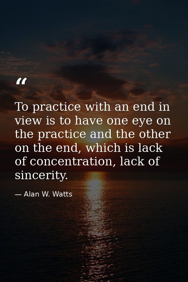 To practice with an end in view is to have one eye on the practice and the other on the end, which is lack of concentrat — Alan W. Watts