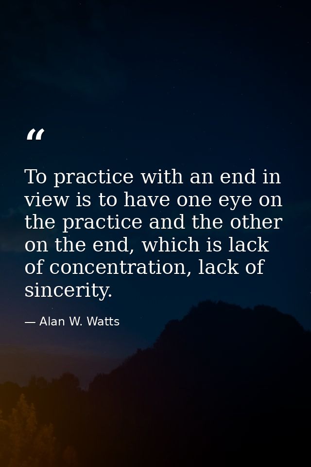 To practice with an end in view is to have one eye on the practice and the other on the end, which is lack of concentrat — Alan W. Watts