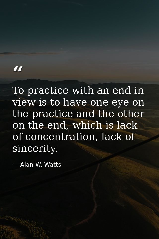 To practice with an end in view is to have one eye on the practice and the other on the end, which is lack of concentrat — Alan W. Watts