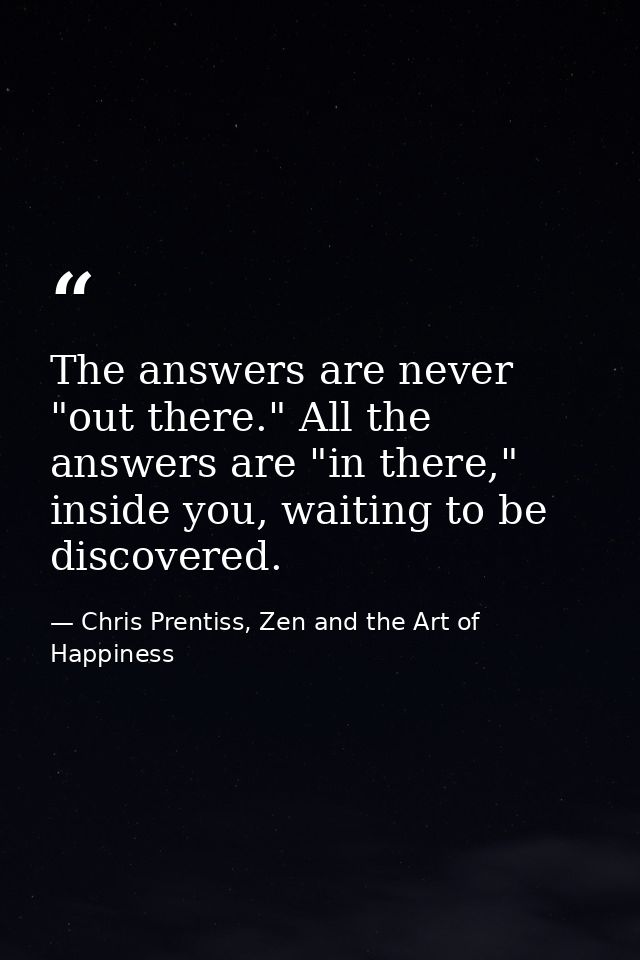 The answers are never "out there." All the answers are "in there," inside you, waiting to be discovered. — Chris Prentiss, Zen and the Art of Happiness