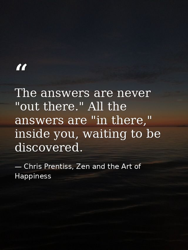 The answers are never "out there." All the answers are "in there," inside you, waiting to be discovered. — Chris Prentiss, Zen and the Art of Happiness